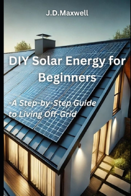 DIY Solar Energy for Beginners: A Step-by-Step Guide to Off-Grid Living by J. D. Maxwell