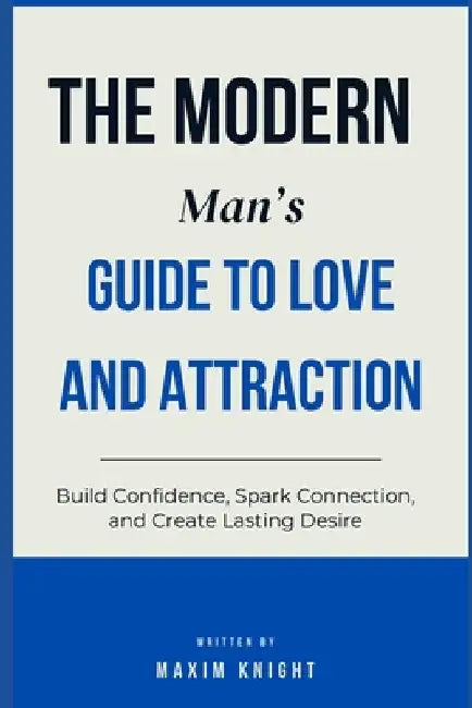 The Modern Man's Guide to Love & Attraction: Build Confidence, Spark Connection, and Create Lasting Desire by Maxim Knight