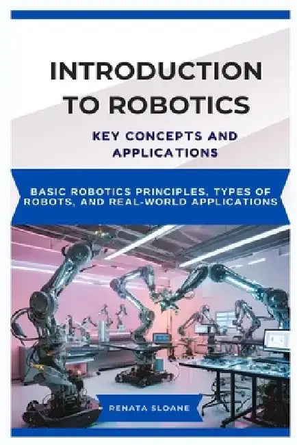 Introduction to Robotics: KEY CONCEPTS AND APPLICATIONS: Basic robotics principles, types of robots, and real-world applications by Renata Sloane