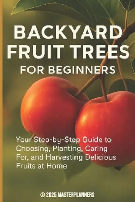 Backyard Fruit Trees for Beginners: Your Step-by-Step Guide to Choosing, Planting, Caring For, and Harvesting Delicious Fruits at Home by Masterplanners