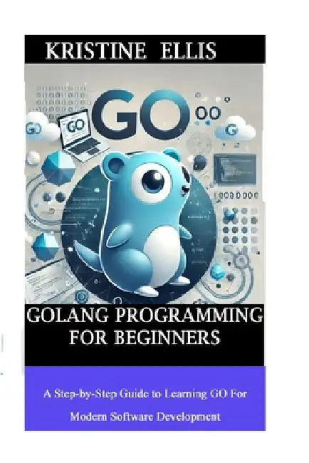 GoLang Programming For Beginners: A Step-by-Step Guide To Learning Go For Modern Software Development by Kristine Ellis