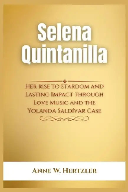 Selena Quintanilla: Her rise to Stardom and Lasting Impact through Love Music and the Yolanda Saldívar Case by Anne W. Hertzler