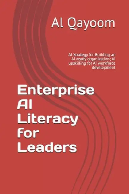Enterprise AI Literacy for Leaders: AI Strategy for Building an AI-ready organization; AI upskilling for AI workforce development by Al Qayoom