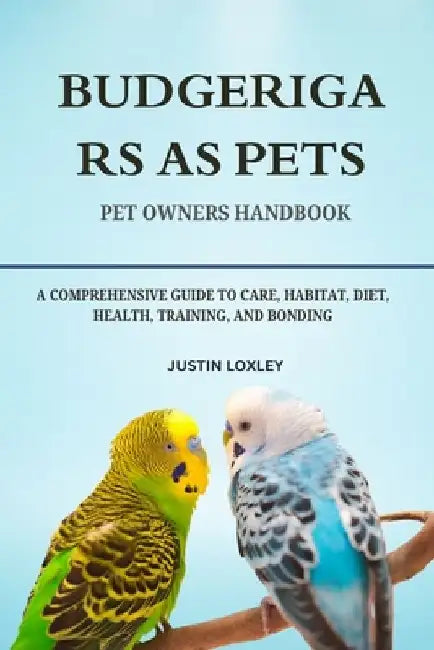 Budgerigars as Pets: A Comprehensive Guide to Care, Habitat, Diet, Health, Training, and Bonding by Justin Loxley