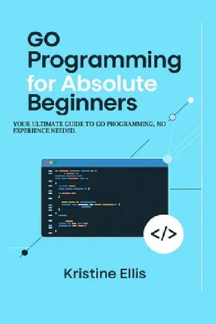 Go Programming For Absolute Beginners: Your Ultimate Guide To Go Programming, No Experience Needed by Kristine Ellis