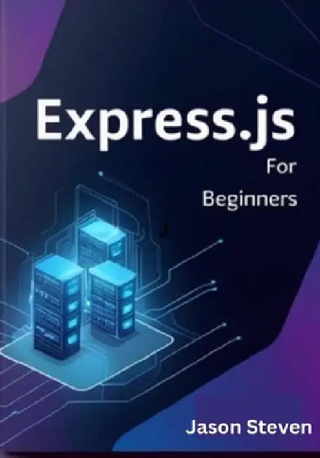 Express.Js for Beginners: A Complete Guide to Web Development with Node.js, JavaScript, and REST APIs by Jason Steven