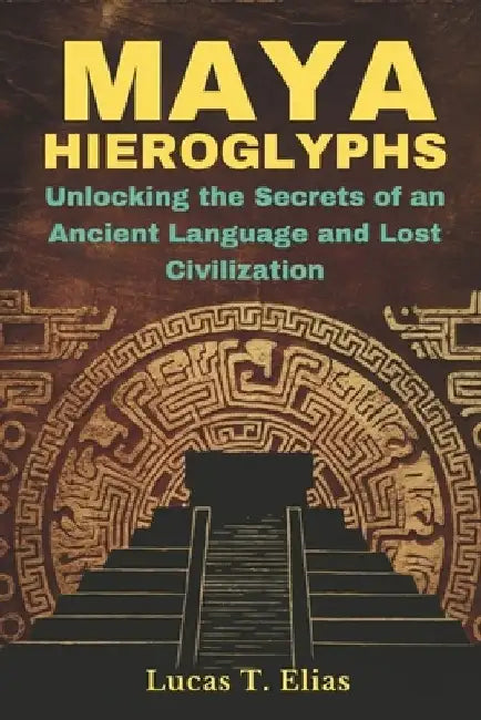 Maya Hieroglyphs: Unlocking the Secrets of an Ancient Language and Lost Civilization by Lucas T. Elias