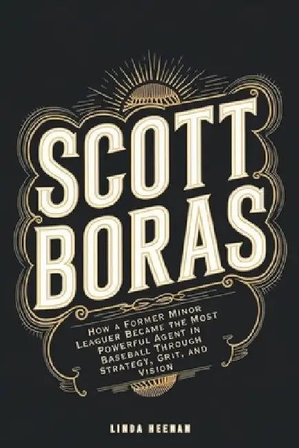 Scott Boras: How a Former Minor Leaguer Became the Most Powerful Agent in Baseball Through Strategy, Grit, and Vision by Linda Heenan