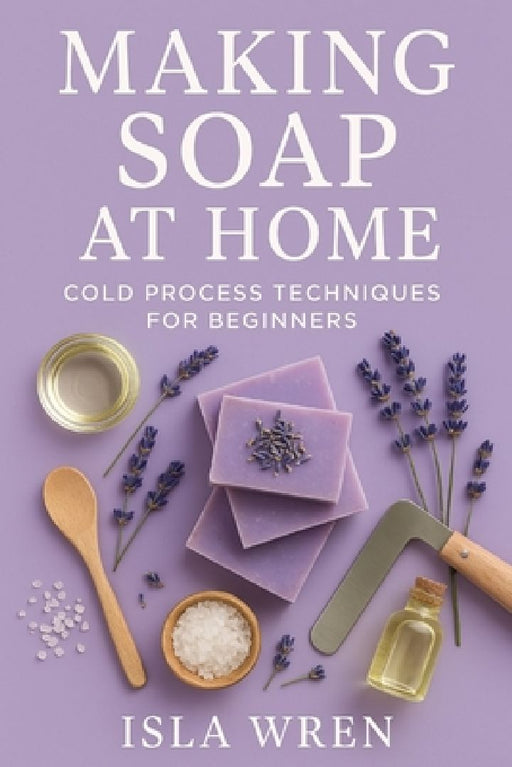 Making Soap at Home: Cold Process Techniques for Beginners by Isla Wren