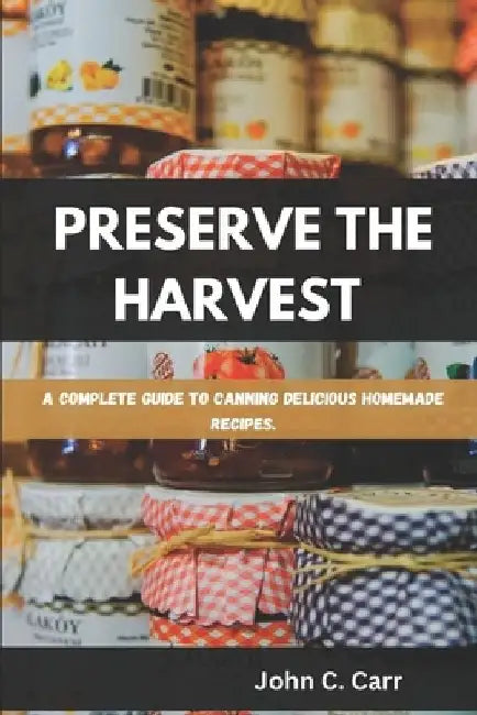 Preserve the Harvest: A Complete Guide to Canning Delicious Homemade Recipes by John C. Carr