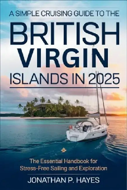 A Simple Cruising Guide to the British Virgin Islands in 2025: The Essential Handbook for Stress-Free Sailing and Exploration by Jonathan P Hayes