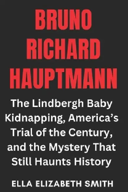 Bruno Richard Hauptmann: The Lindbergh Baby Kidnapping, America's Trial of the Century, and the Mystery That Still Haunts History by Ella Elizabeth Smith