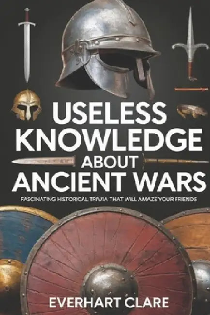 Useless Knowledge About Ancient Wars: Fascinating Historical Trivia That Will Amaze Your Friends by Everhart Clare