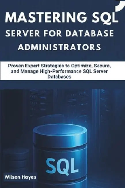 Mastering SQL Server for Database Administrators: Proven Expert Strategies to Optimize, Secure, and Manage High-Performance SQL Server Databases by Wilson Hayes