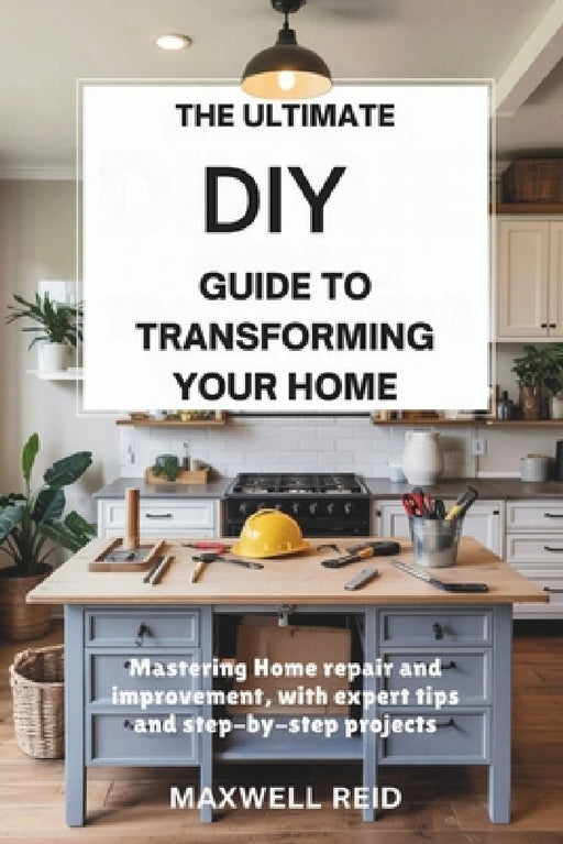 The Ultimate DIY Guide to Transforming Your Home: Mastering Home Repair and Improvement, with Expert Tips and Step-by-Step Projects by Maxwell Reid