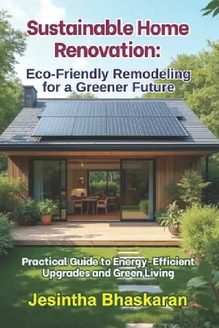 Sustainable Home Renovation: Eco-Friendly Remodeling for a Greener Future: Practical Guide to Energy-Efficient Upgrades and Green Living by Jesintha Bhaskaran