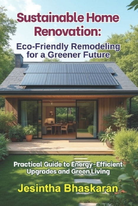 Sustainable Home Renovation: Eco-Friendly Remodeling for a Greener Future: Practical Guide to Energy-Efficient Upgrades and Green Living by Jesintha Bhaskaran