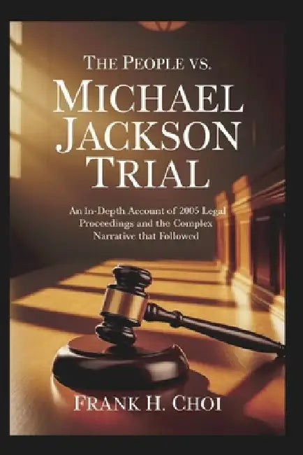 The People Vs. Michael Jackson Trial: An In-Depth Account of the 2005 Legal Proceedings and the Complex Narrative That Followed by Frank H. Choi