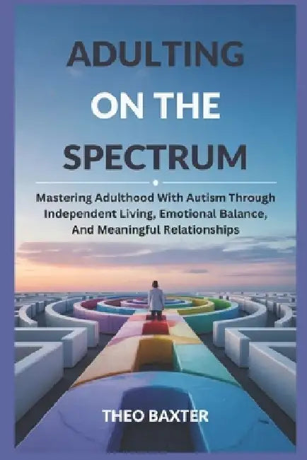 Adulting On The Spectrum: Mastering Adulthood With Autism Through Independent Living, Emotional Balance, And Meaningful Relationships by Theo Baxter