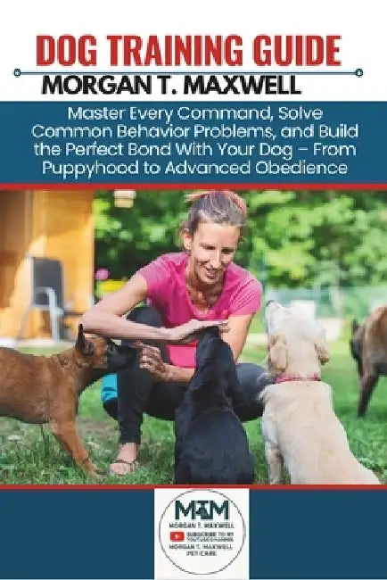Dog Training Guide: Master Every Command, Solve Common Behavior Problems, and Build the Perfect Bond With Your Dog - From Puppyhood to Advanced Obedie by Morgan T. Maxwell