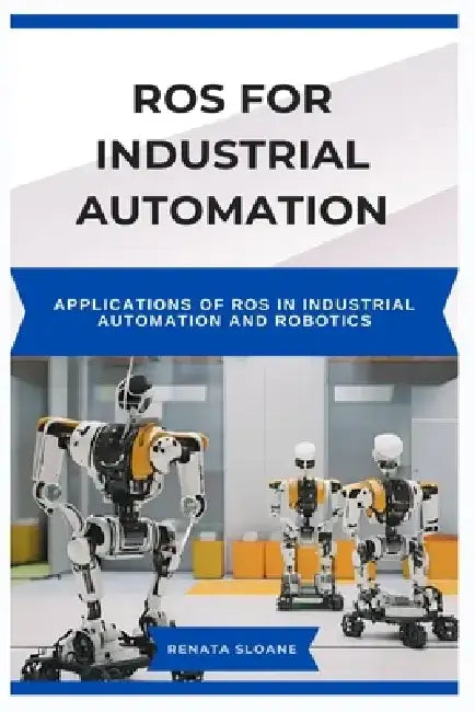 Ros for Industrial Automation: Applications of ROS in Industrial Automation and Robotics by Renata Sloane
