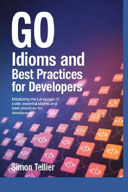 Go Idioms and Best Practices for Developers: Mastering the Language of Code: Essential Idioms and Best Practices for Developers by Simon Tellier
