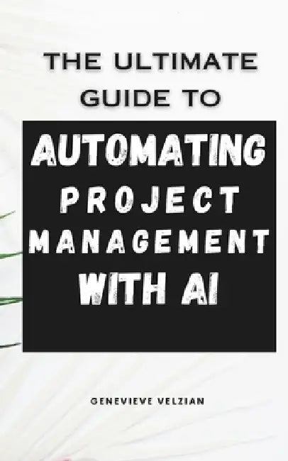 Automating Project Management with AI: Streamline Planning, Boost Productivity, and Lead Smarter in the Age of Intelligent Workflows by Genevieve Velzian