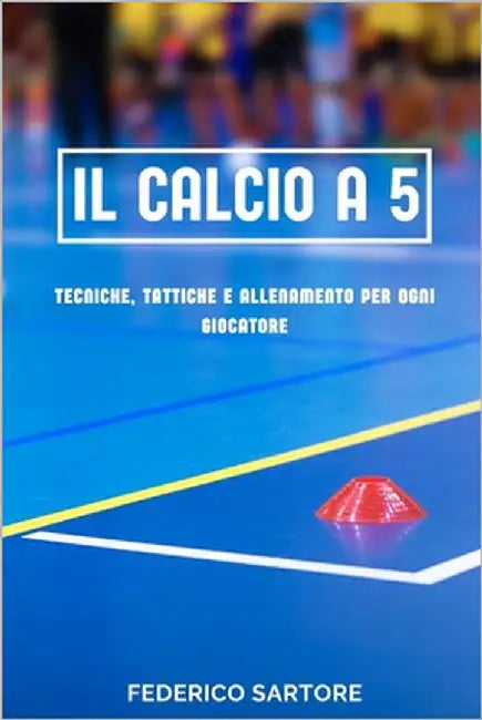 Il Calcio a 5: Tecniche, Tattiche e Allenamento per Ogni Giocatore: La Guida Completa per Iniziare, Migliorare e Dominare il Calcio a 5 by Sartore, Federico