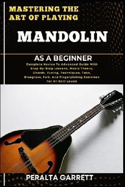 Mastering the Art of Playing Mandolin as a Beginner: Complete Novice To Advanced Guide With Step-By-Step Lessons, Music Theory, Chords, Tuning, Techni by Peralta Garrett