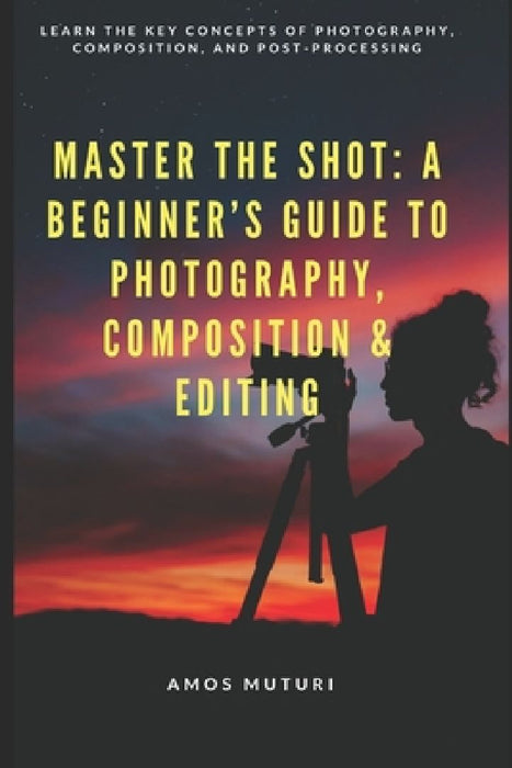 Master the Shot: A Beginner's Guide to Photography, Composition & Editing: Learn the Key Concepts of Photography, Composition, and Post-Processing by Amos Muturi