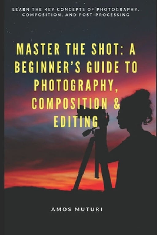 Master the Shot: A Beginner's Guide to Photography, Composition & Editing: Learn the Key Concepts of Photography, Composition, and Post-Processing by Amos Muturi