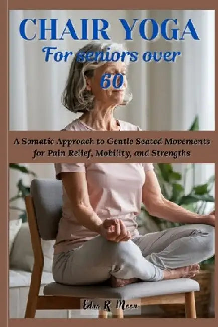 Chair Yoga for Seniors Over 60: A Somatic Approach to Gentle Seated Movements for Pain Relief, Mobility, and Strengths by Edna R. Moon