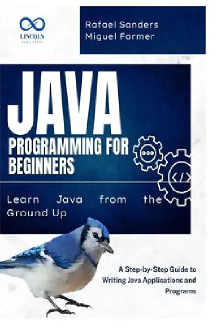 Java Programming for Beginners: Learn Java from the Ground Up: A Step-by-Step Guide to Writing Java Applications and Programs by Rafael Sanders