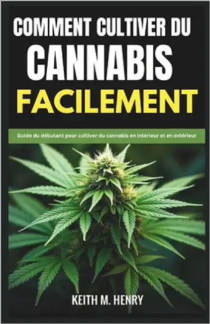 Comment Cultiver Du Cannabis Facilement: Guide du débutant pour cultiver du cannabis en intérieur et en extérieur by M. Henry, Keith