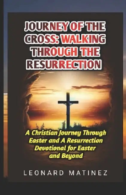 Journey of the Cross: WALKING THROUGH THE RESURRECTION: A Christian Journey Through Easter and A Resurrection Devotional for Easter and Beyond by Leonard Matinez