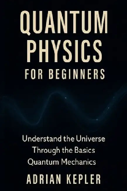 Quantum Physics for Beginners: Understand the Universe Through the Basics of Quantum Mechanics by Adrian Kepler