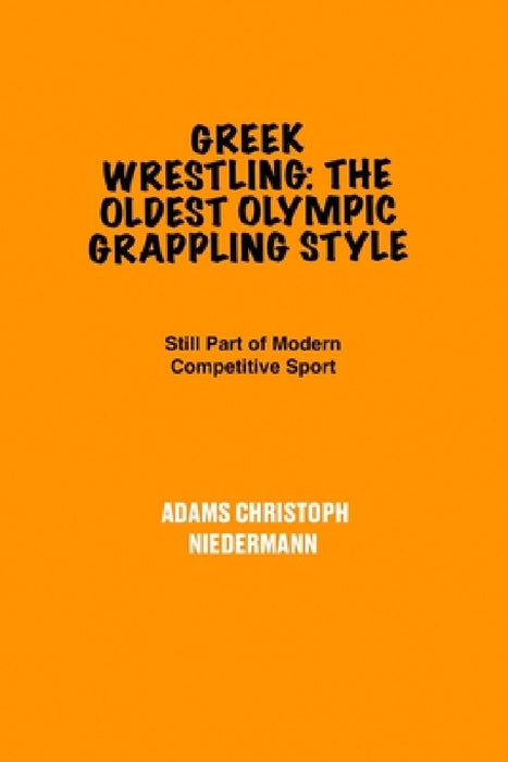 Greek Wrestling: The Oldest Olympic Grappling Style: Still Part of Modern competitive sports by Adams Christoph Niedermann