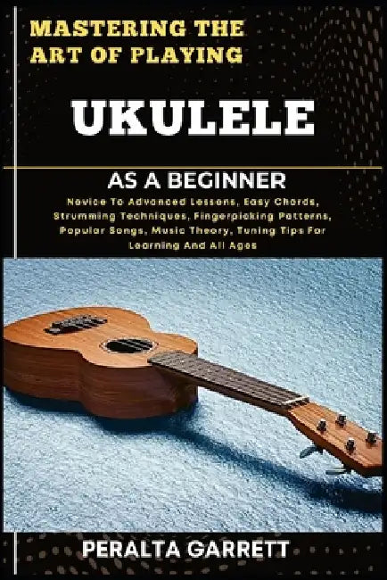 Mastering the Art of Playing Ukulele as a Beginner: Novice To Advanced Lessons, Easy Chords, Strumming Techniques, Fingerpicking Patterns, Popular Son by Peralta Garrett