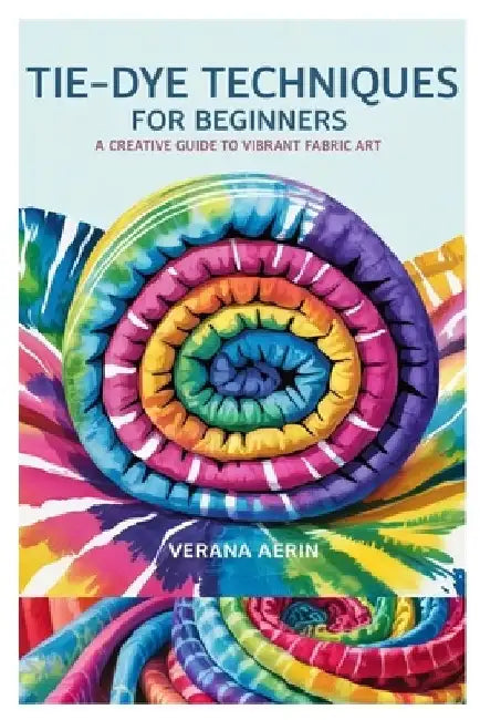 Tie-Dye Techniques for Beginners: A Creative Guide to Vibrant Fabric Art: Master Simple and Beautiful Patterns, Eco-Friendly Dyeing Methods, and Fun D by Verana Aerin