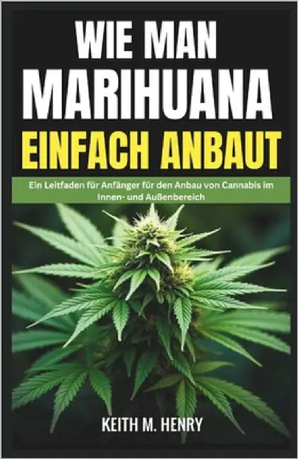 Wie Man Marihuana Einfach Anbaut: Ein Leitfaden für Anfänger für den Anbau von Cannabis im Innen- und Außenbereich by M. Henry, Keith