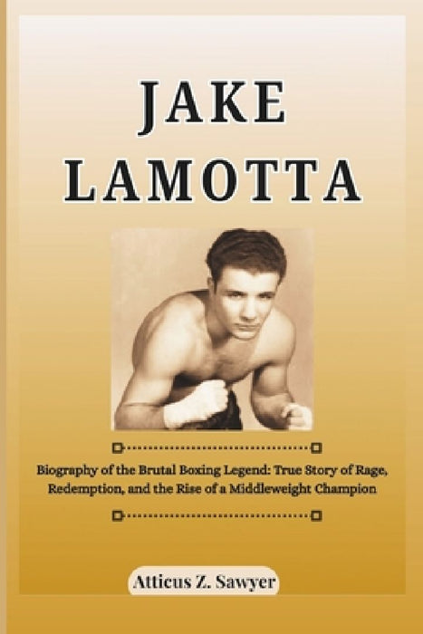 Jake Lamotta: Biography of the Brutal Boxing Legend: True Story of Rage, Redemption, and the Rise of a Middleweight Champion by Atticus Z. Sawyer