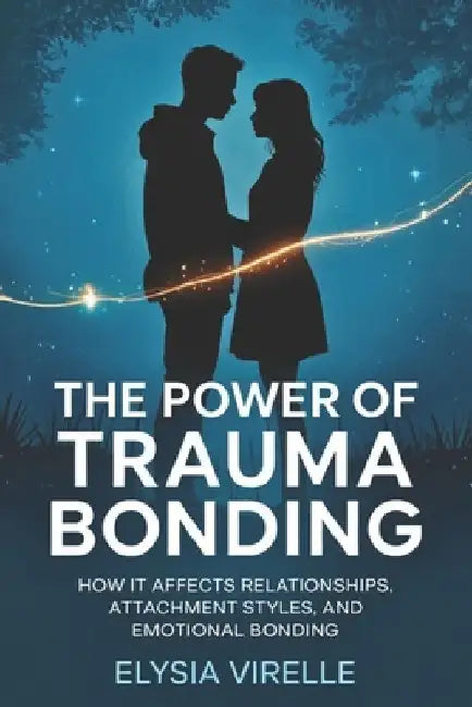 The Power of Trauma Bonding: How it Affects Relationships, Attachment Styles, and Emotional Bonding by Elysia Virelle