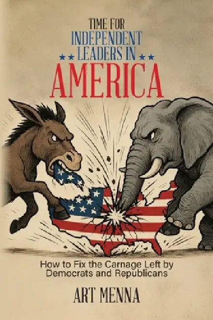 Time for Independent Leaders in America: How to Fix the Carnage Left by Democrats and Republicans by Art Menna
