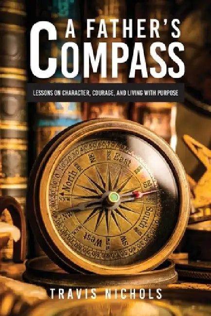 A Father's Compass: Lessons on Character, Courage, and Living with Purpose by Travis Nichols