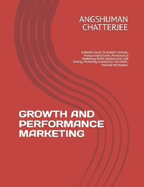 Growth and Performance Marketing: A Master Guide To Growth Hacking, Product-Led Growth, Performance Marketing, ROAS Optimization, A/B Testing, Marketi by Angshuman Chatterjee