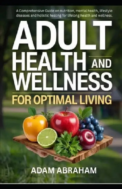 Adult Health and Wellness for Optimal Living: A Comprehensive Guide on Nutrition, Mental Health, Lifestyle Diseases and Holistic Healing for Lifelong by Adam Abraham