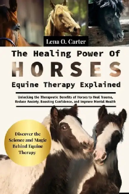 The Healing Power Of Horses: Equine Therapy Explained: Unlocking The Therapeutic Benefits Of Horses To Heal Trauma, Reduce Anxiety, Boosting Confidenc by Lena O. Carter