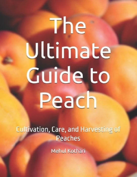 The Ultimate Guide to Peach: Cultivation, Care, and Harvesting of Peaches by Mehul Kothari