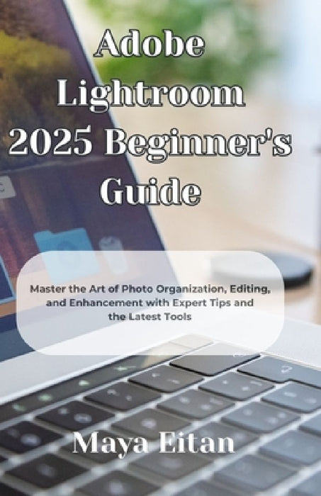 Adobe Lightroom 2025 Beginner's Guide: Master the Art of Photo Organization, Editing, and Enhancement with Expert Tips and the Latest Tools by Maya Eitan