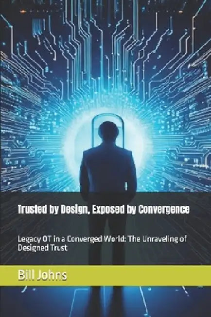 Trusted by Design, Exposed by Convergence: Legacy OT in a Converged World: The Unraveling of Designed Trust by Bill Johns